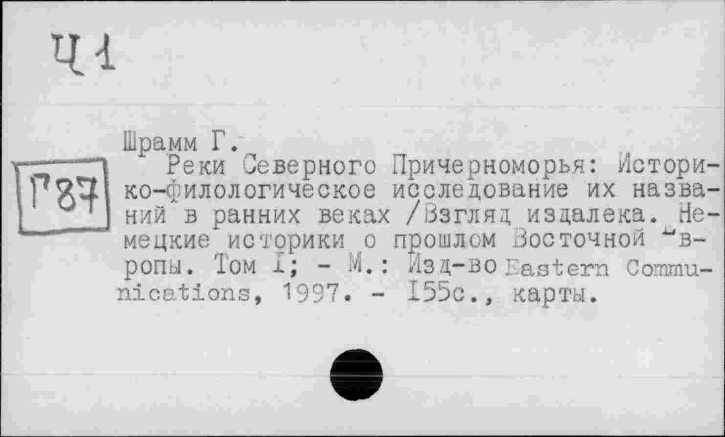 ﻿41
г з?
Шрамм Г.
Реки Северного Причерноморья: Историко-филологическое исследование их названий в ранних веках /Взгляд издалека. Немецкие историки о прошлом Восточной Европы. Том I; - М. : Изд-во Eastern Communications, 1997. - 155с., карты.